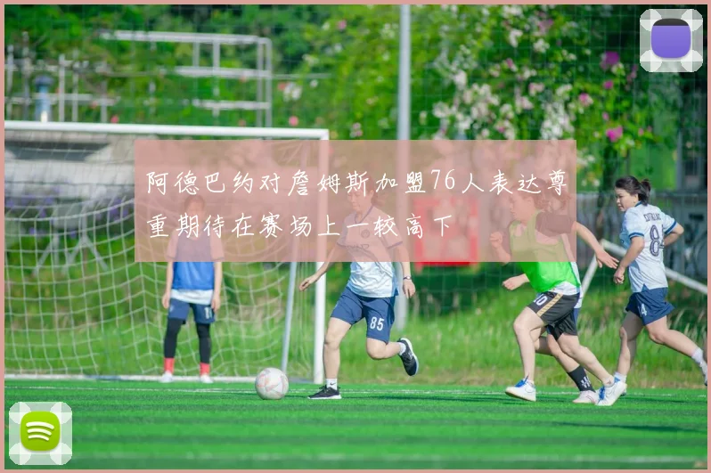 阿德巴约对詹姆斯加盟76人表达尊重期待在赛场上一较高下