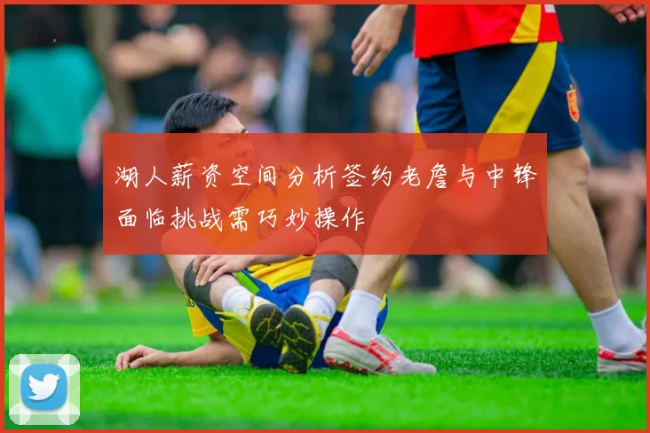 湖人薪资空间分析签约老詹与中锋面临挑战需巧妙操作