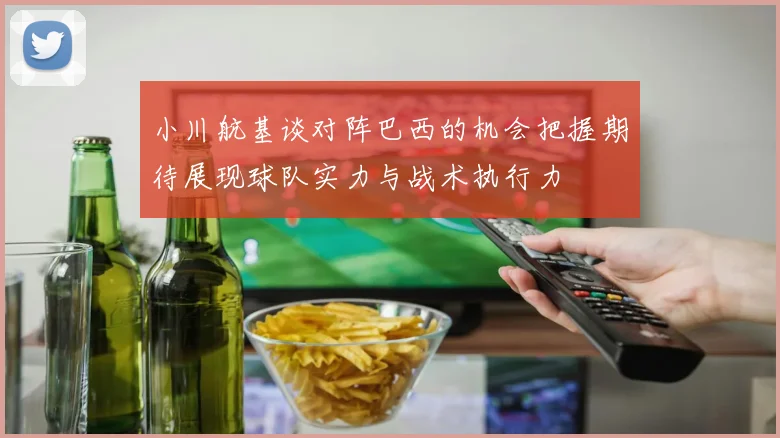 小川航基谈对阵巴西的机会把握期待展现球队实力与战术执行力