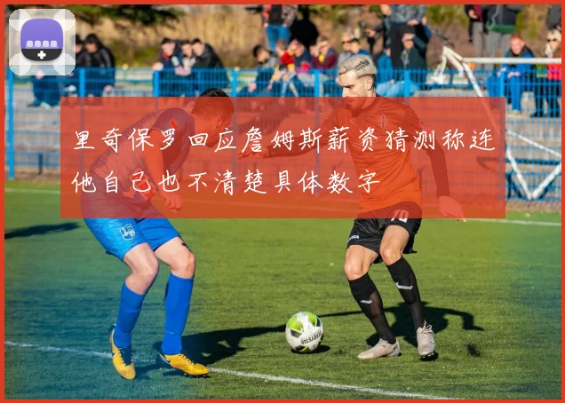 里奇保罗回应詹姆斯薪资猜测称连他自己也不清楚具体数字