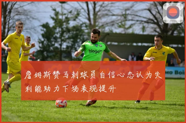 詹姆斯赞马刺球员自信心态认为失利能助力下场表现提升
