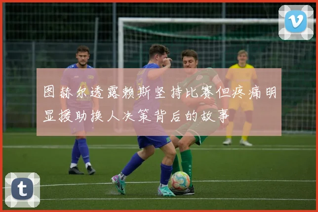 图赫尔透露赖斯坚持比赛但疼痛明显援助换人决策背后的故事
