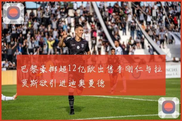 巴黎豪掷超12亿欧出售李刚仁与拉莫斯欲引进迪奥曼德