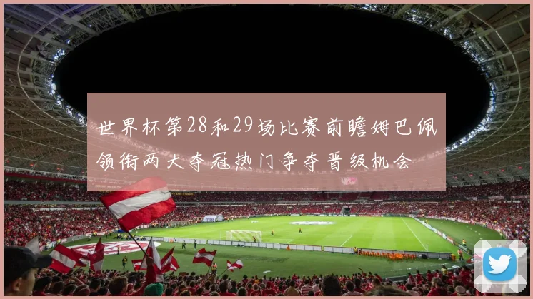 世界杯第28和29场比赛前瞻姆巴佩领衔两大夺冠热门争夺晋级机会