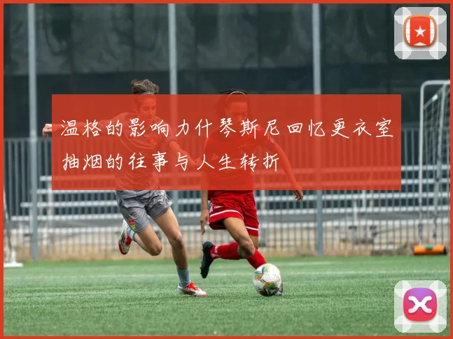 温格的影响力什琴斯尼回忆更衣室抽烟的往事与人生转折