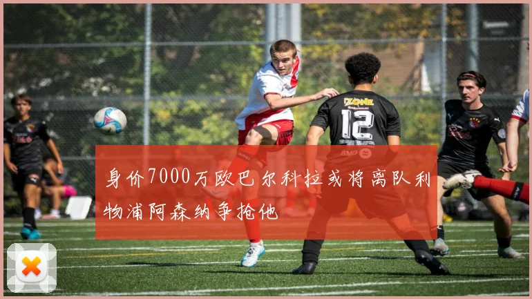 身价7000万欧巴尔科拉或将离队利物浦阿森纳争抢他