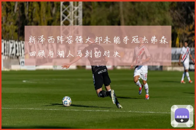 新泽西阵容强大却未能夺冠杰弗森回顾与湖人马刺的对决