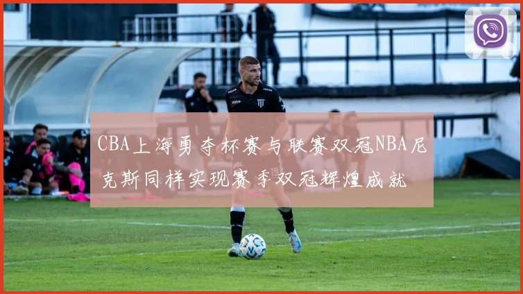 CBA上海勇夺杯赛与联赛双冠NBA尼克斯同样实现赛季双冠辉煌成就