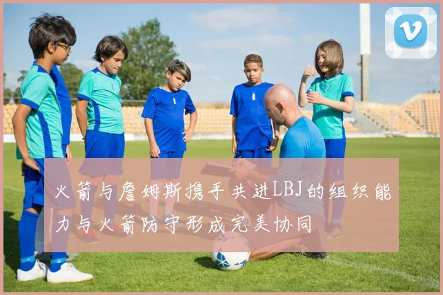 火箭与詹姆斯携手共进LBJ的组织能力与火箭防守形成完美协同