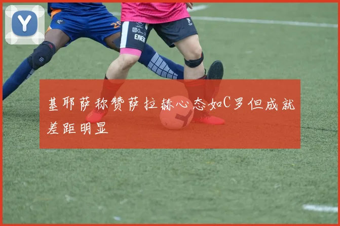 基耶萨称赞萨拉赫心态如C罗但成就差距明显