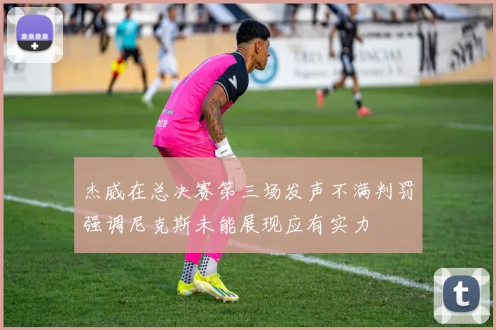 杰威在总决赛第三场发声不满判罚强调尼克斯未能展现应有实力