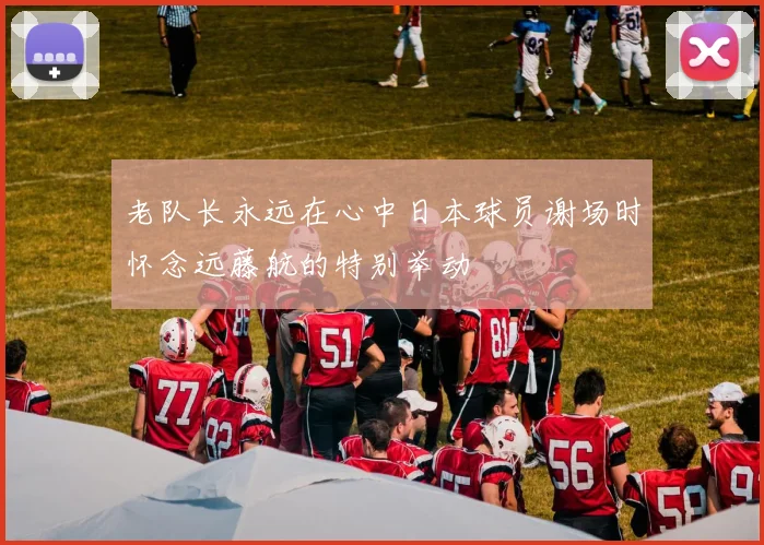 老队长永远在心中日本球员谢场时怀念远藤航的特别举动