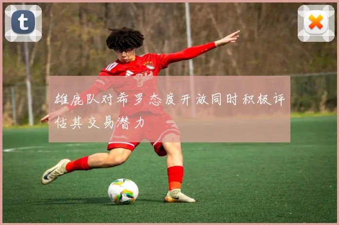 雄鹿队对希罗态度开放同时积极评估其交易潜力