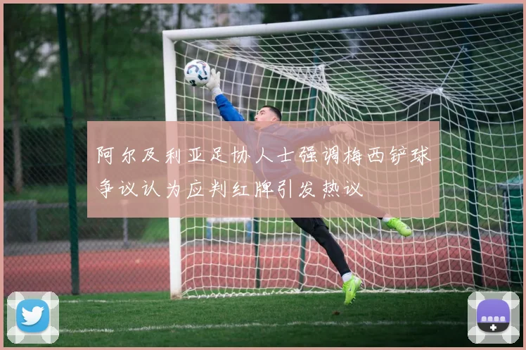 阿尔及利亚足协人士强调梅西铲球争议认为应判红牌引发热议