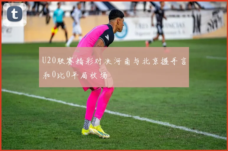 U20联赛精彩对决河南与北京握手言和0比0平局收场