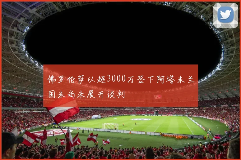 佛罗伦萨以超3000万签下阿塔米兰国米尚未展开谈判