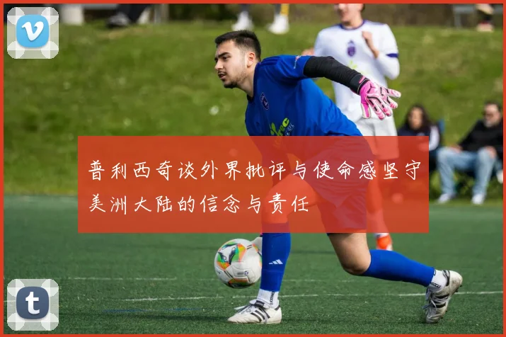 普利西奇谈外界批评与使命感坚守美洲大陆的信念与责任