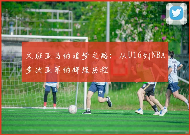 文班亚马的追梦之路：从U16到NBA多次亚军的辉煌历程