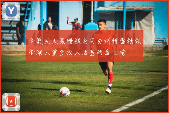 今夏五大最糟糕合同分析特雷杨领衔湖人重金投入活塞两度上榜
