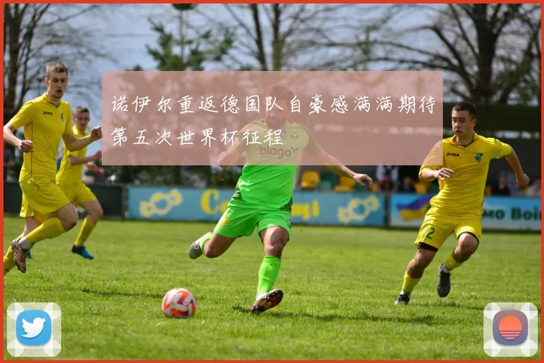诺伊尔重返德国队自豪感满满期待第五次世界杯征程